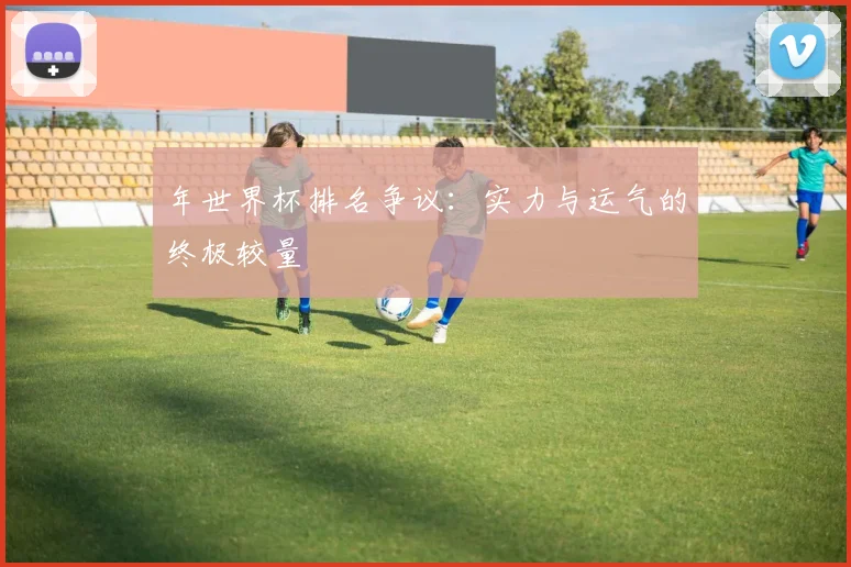 年世界杯排名争议：实力与运气的终极较量