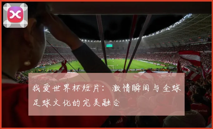 我爱世界杯短片：激情瞬间与全球足球文化的完美融合